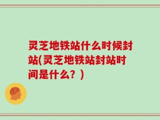 灵芝地铁站什么时候封站(灵芝地铁站封站时间是什么？)