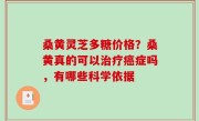 桑黄灵芝多糖价格？桑黄真的可以治疗癌症吗，有哪些科学依据