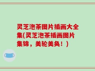 灵芝泡茶图片插画大全集(灵芝泡茶插画图片集锦，美轮美奂！)