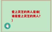 爱上灵芝的男人是谁(谁是爱上灵芝的男人？)