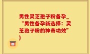 男性灵芝孢子粉备孕_“男性备孕新选择：灵芝孢子粉的神奇功效”)