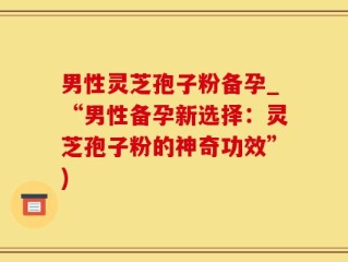 男性灵芝孢子粉备孕_“男性备孕新选择：灵芝孢子粉的神奇功效”)