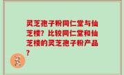 灵芝孢子粉同仁堂与仙芝楼？比较同仁堂和仙芝楼的灵芝孢子粉产品？