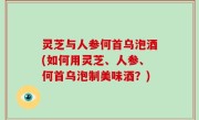 灵芝与人参何首乌泡酒(如何用灵芝、人参、何首乌泡制美味酒？)