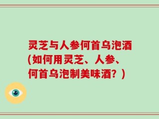 灵芝与人参何首乌泡酒(如何用灵芝、人参、何首乌泡制美味酒？)