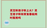 灵芝粉孢子粉上火？灵芝孢子粉和胃复春能同时服用吗