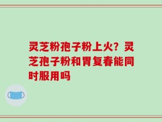 灵芝粉孢子粉上火？灵芝孢子粉和胃复春能同时服用吗