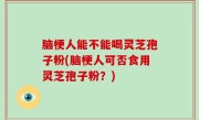 脑梗人能不能喝灵芝孢子粉(脑梗人可否食用灵芝孢子粉？)