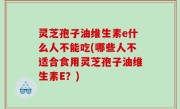 灵芝孢子油维生素e什么人不能吃(哪些人不适合食用灵芝孢子油维生素E？)