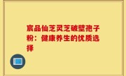宸品仙芝灵芝破壁孢子粉：健康养生的优质选择