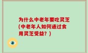 为什么中老年要吃灵芝(中老年人如何通过食用灵芝受益？)
