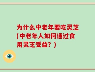 为什么中老年要吃灵芝(中老年人如何通过食用灵芝受益？)