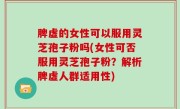 脾虚的女性可以服用灵芝孢子粉吗(女性可否服用灵芝孢子粉？解析脾虚人群适用性)