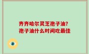 齐齐哈尔灵芝孢子油？孢子油什么时间吃最佳