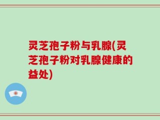 灵芝孢子粉与乳腺(灵芝孢子粉对乳腺健康的益处)
