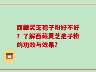 西藏灵芝孢子粉好不好？了解西藏灵芝孢子粉的功效与效果？