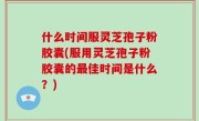 什么时间服灵芝孢子粉胶囊(服用灵芝孢子粉胶囊的最佳时间是什么？)