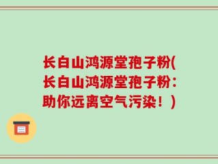 长白山鸿源堂孢子粉(长白山鸿源堂孢子粉：助你远离空气污染！)