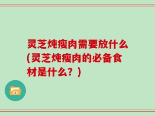 灵芝炖瘦肉需要放什么(灵芝炖瘦肉的必备食材是什么？)
