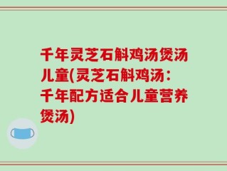 千年灵芝石斛鸡汤煲汤儿童(灵芝石斛鸡汤：千年配方适合儿童营养煲汤)