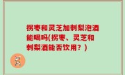 拐枣和灵芝加刺梨泡酒能喝吗(拐枣、灵芝和刺梨酒能否饮用？)