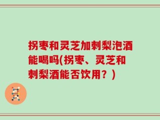 拐枣和灵芝加刺梨泡酒能喝吗(拐枣、灵芝和刺梨酒能否饮用？)