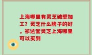 上海哪里有灵芝破壁加工？灵芝什么牌子的好，祁达堂灵芝上海哪里可以买到