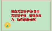 晋南灵芝孢子粉(晋南灵芝孢子粉：增强免疫力，助你健康长寿)