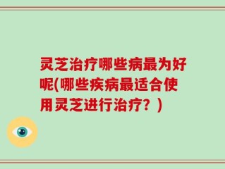 灵芝治疗哪些病最为好呢(哪些疾病最适合使用灵芝进行治疗？)