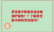 灵芝孢子粉是否适合微波炉加热？？了解灵芝孢子粉的烹饪技巧？