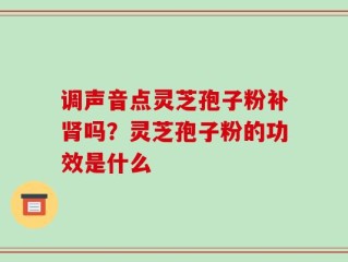调声音点灵芝孢子粉补肾吗？灵芝孢子粉的功效是什么