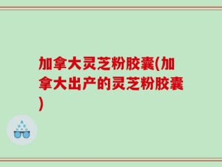 加拿大灵芝粉胶囊(加拿大出产的灵芝粉胶囊)