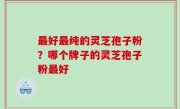 最好最纯的灵芝孢子粉？哪个牌子的灵芝孢子粉最好