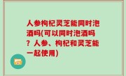 人参枸杞灵芝能同时泡酒吗(可以同时泡酒吗？人参、枸杞和灵芝能一起使用)