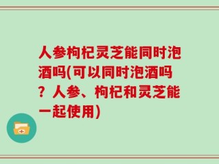 人参枸杞灵芝能同时泡酒吗(可以同时泡酒吗？人参、枸杞和灵芝能一起使用)