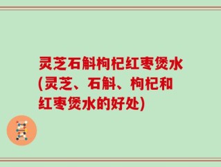 灵芝石斛枸杞红枣煲水(灵芝、石斛、枸杞和红枣煲水的好处)