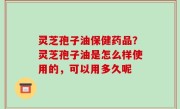 灵芝孢子油保健药品？灵芝孢子油是怎么样使用的，可以用多久呢