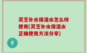 灵芝补水保湿水怎么样使用(灵芝补水保湿水正确使用方法分享)