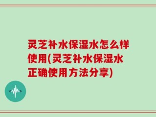 灵芝补水保湿水怎么样使用(灵芝补水保湿水正确使用方法分享)