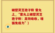 破壁灵芝孢子粉 雷允上_“雷允上破壁灵芝孢子粉：高效吸收，增强免疫力”)