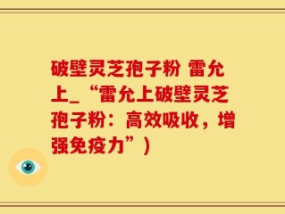 破壁灵芝孢子粉 雷允上_“雷允上破壁灵芝孢子粉：高效吸收，增强免疫力”)