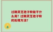 过期灵芝孢子粉能干什么用？过期灵芝孢子粉的处理方法？