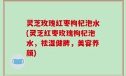 灵芝玫瑰红枣枸杞泡水(灵芝红枣玫瑰枸杞泡水，祛湿健脾，美容养颜)