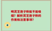 喝灵芝孢子粉能不能吸烟？解析灵芝孢子粉的作用和注意事项？