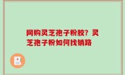 网购灵芝孢子粉胶？灵芝孢子粉如何找销路