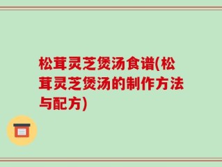 松茸灵芝煲汤食谱(松茸灵芝煲汤的制作方法与配方)