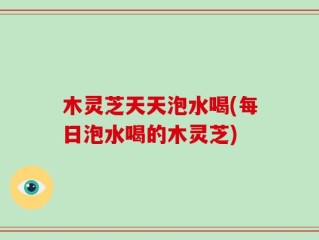 木灵芝天天泡水喝(每日泡水喝的木灵芝)