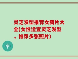 灵芝发型推荐女图片大全(女性适宜灵芝发型，推荐多张照片)