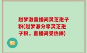 赵梦澈直播间灵芝孢子粉(赵梦澈分享灵芝孢子粉，直播间受热捧)