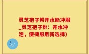 灵芝孢子粉开水能冲服_灵芝孢子粉：开水冲泡，便捷服用新选择)